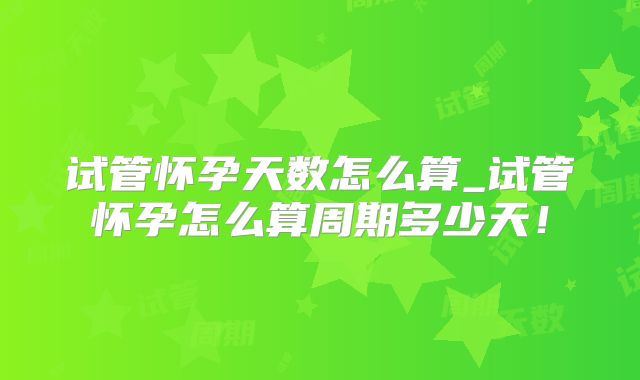 试管怀孕天数怎么算_试管怀孕怎么算周期多少天！