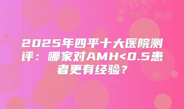 2025年四平十大医院测评：哪家对AMH<0.5患者更有经验？