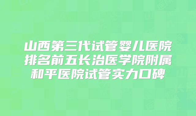 山西第三代试管婴儿医院排名前五长治医学院附属和平医院试管实力口碑