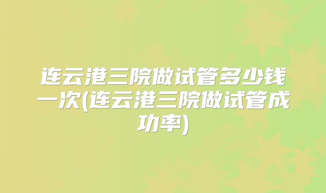 连云港三院做试管多少钱一次(连云港三院做试管成功率)