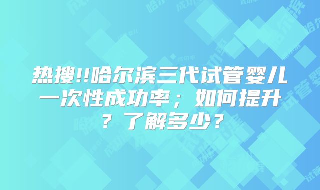 热搜!!哈尔滨三代试管婴儿一次性成功率;如何提升?了解多少?