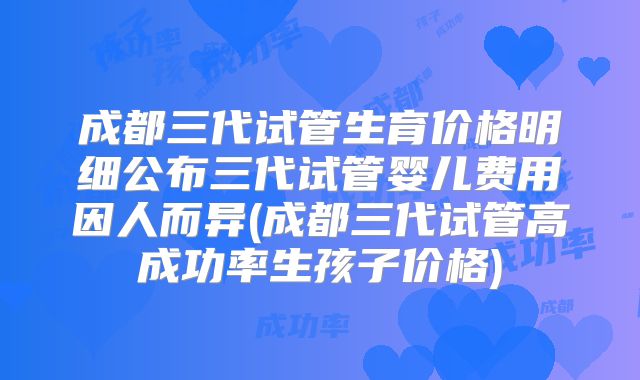 成都三代试管生育价格明细公布三代试管婴儿费用因人而异(成都三代试管高成功率生孩子价格)
