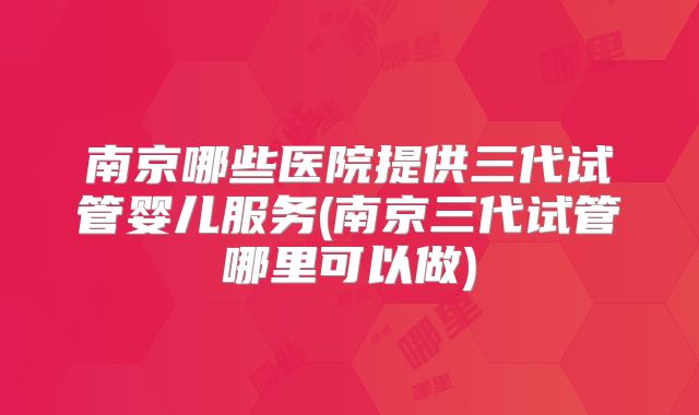南京哪些医院提供三代试管婴儿服务(南京三代试管哪里可以做)