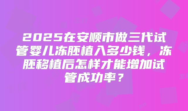 2025在安顺市做三代试管婴儿冻胚植入多少钱,冻胚移植后怎样才能增加试管成功率?