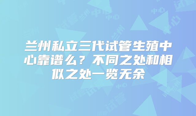 兰州私立三代试管生殖中心靠谱么？不同之处和相似之处一览无余