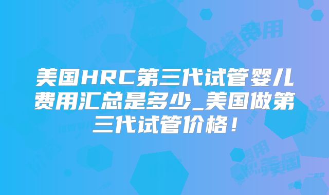美国HRC第三代试管婴儿费用汇总是多少_美国做第三代试管价格！
