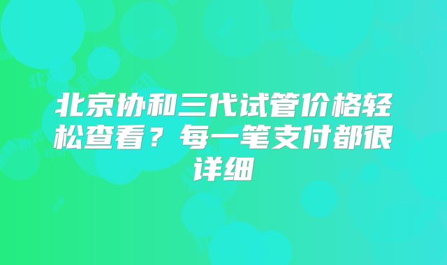 北京协和三代试管价格轻松查看？每一笔支付都很详细