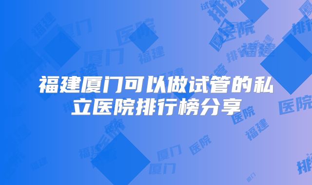 福建厦门可以做试管的私立医院排行榜分享