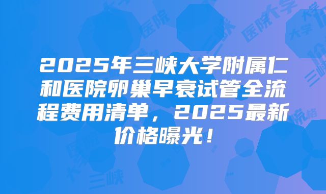 2025年三峡大学附属仁和医院卵巢早衰试管全流程费用清单，2025最新价格曝光！
