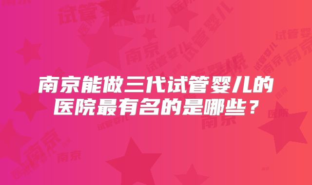 南京能做三代试管婴儿的医院最有名的是哪些？