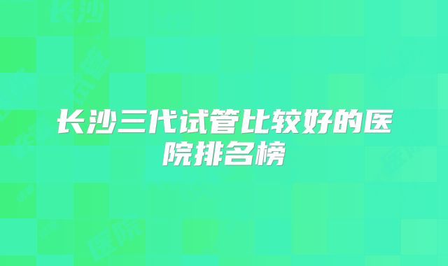 长沙三代试管比较好的医院排名榜