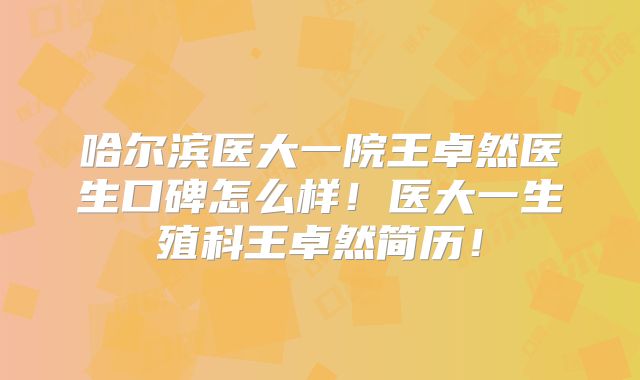 哈尔滨医大一院王卓然医生口碑怎么样！医大一生殖科王卓然简历！