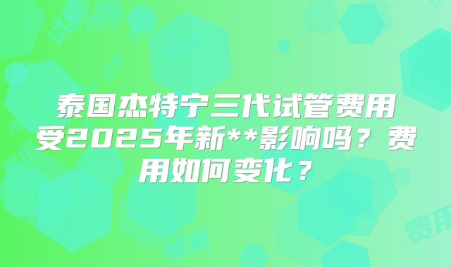 泰国杰特宁三代试管费用受2025年新**影响吗?费用如何变化?