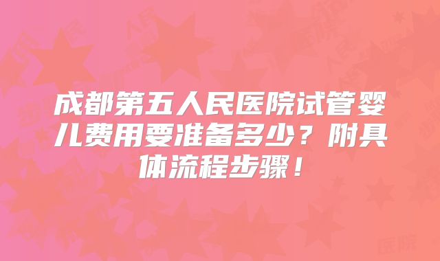 成都第五人民医院试管婴儿费用要准备多少?附具体流程步骤!