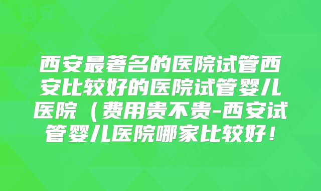 西安最著名的医院试管西安比较好的医院试管婴儿医院（费用贵不贵-西安试管婴儿医院哪家比较好！
