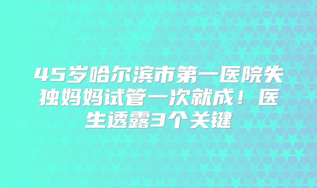 45岁哈尔滨市第一医院失独妈妈试管一次就成！医生透露3个关键