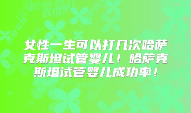 女性一生可以打几次哈萨克斯坦试管婴儿！哈萨克斯坦试管婴儿成功率！