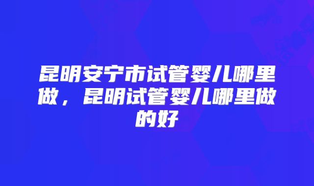 昆明安宁市试管婴儿哪里做,昆明试管婴儿哪里做的好
