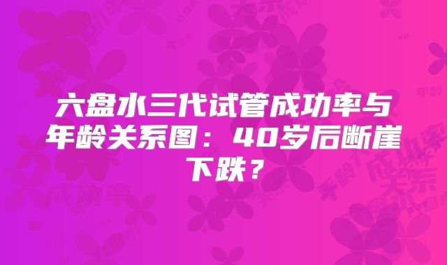六盘水三代试管成功率与年龄关系图：40岁后断崖下跌？