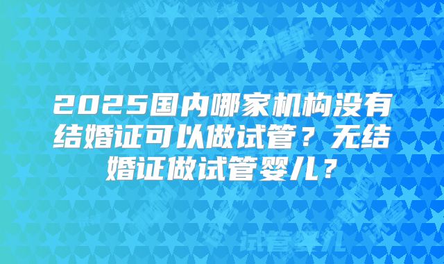 2025国内哪家机构没有结婚证可以做试管？无结婚证做试管婴儿？