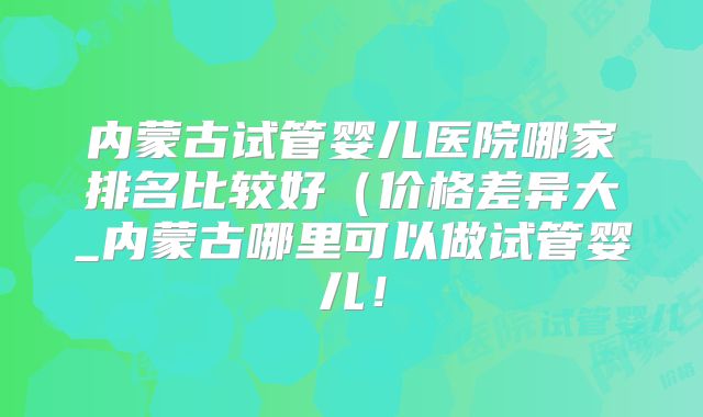 内蒙古试管婴儿医院哪家排名比较好(价格差异大_内蒙古哪里可以做试管婴儿!