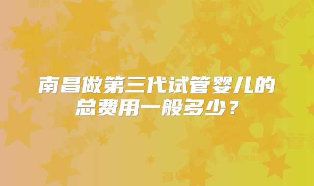 南昌做第三代试管婴儿的总费用一般多少？