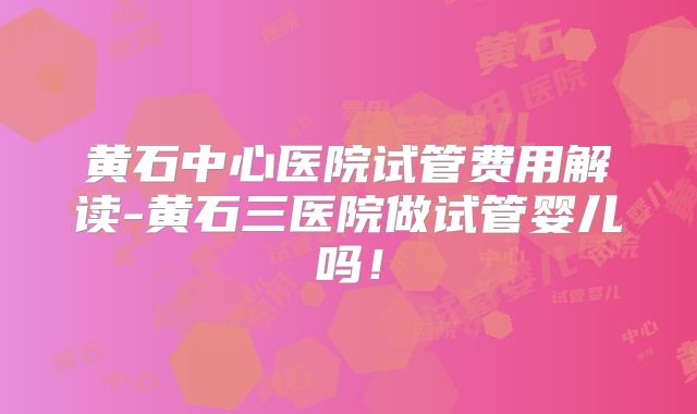黄石中心医院试管费用解读-黄石三医院做试管婴儿吗！