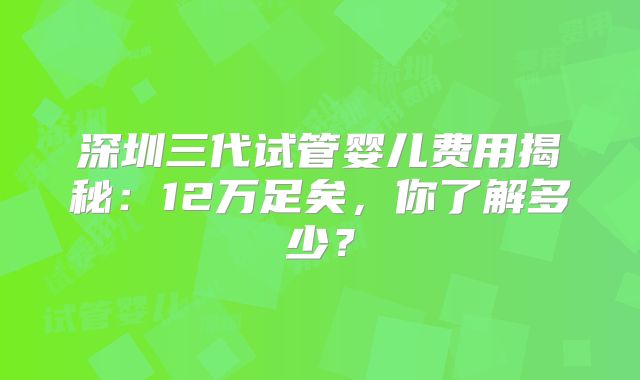 深圳三代试管婴儿费用揭秘：12万足矣，你了解多少？