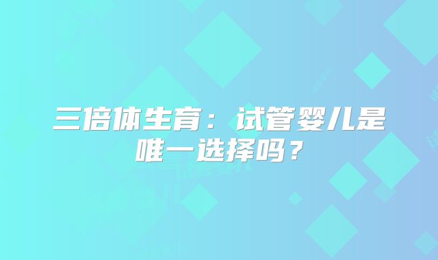 三倍体生育：试管婴儿是唯一选择吗？