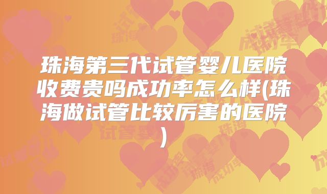 珠海第三代试管婴儿医院收费贵吗成功率怎么样(珠海做试管比较厉害的医院)