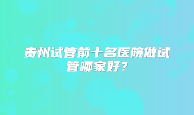 贵州试管前十名医院做试管哪家好？