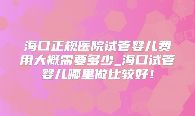 海口正规医院试管婴儿费用大概需要多少_海口试管婴儿哪里做比较好!