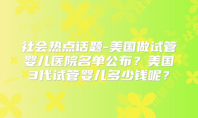 社会热点话题-美国做试管婴儿医院名单公布？美国3代试管婴儿多少钱呢？