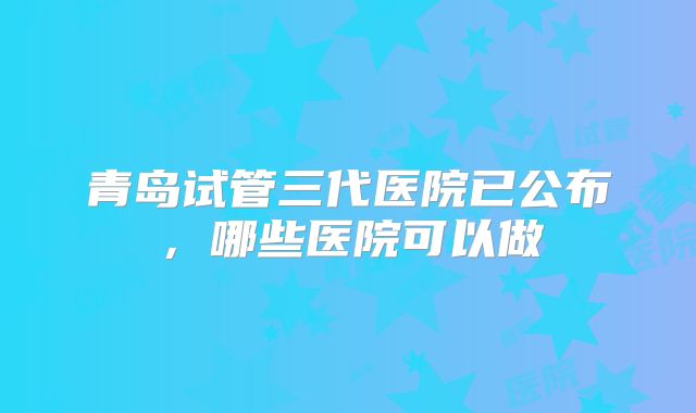 青岛试管三代医院已公布，哪些医院可以做