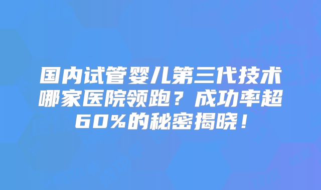 国内试管婴儿第三代技术哪家医院领跑？成功率超60%的秘密揭晓！