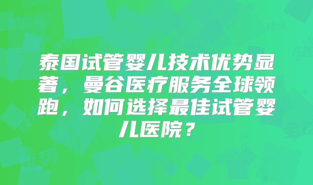 泰国试管婴儿技术优势显著，曼谷医疗服务全球领跑，如何选择最佳试管婴儿医院？