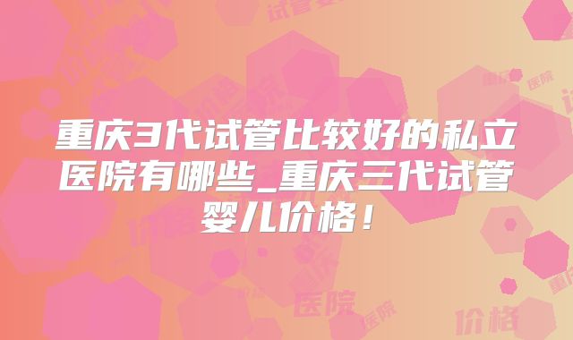 重庆3代试管比较好的私立医院有哪些_重庆三代试管婴儿价格！