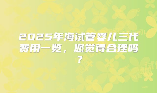 2025年海试管婴儿三代费用一览，您觉得合理吗？