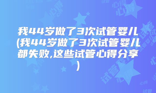 我44岁做了3次试管婴儿(我44岁做了3次试管婴儿都失败,这些试管心得分享)