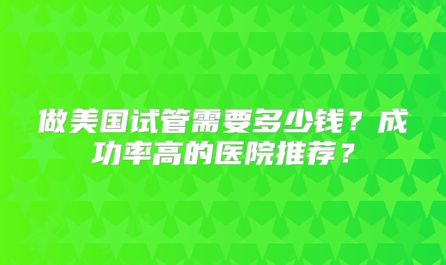 做美国试管需要多少钱?成功率高的医院推荐?