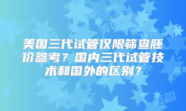美国三代试管仅限筛查胚价参考？国内三代试管技术和国外的区别？