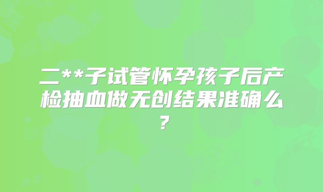 二**子试管怀孕孩子后产检抽血做无创结果准确么？