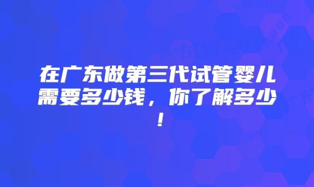 在广东做第三代试管婴儿需要多少钱，你了解多少！