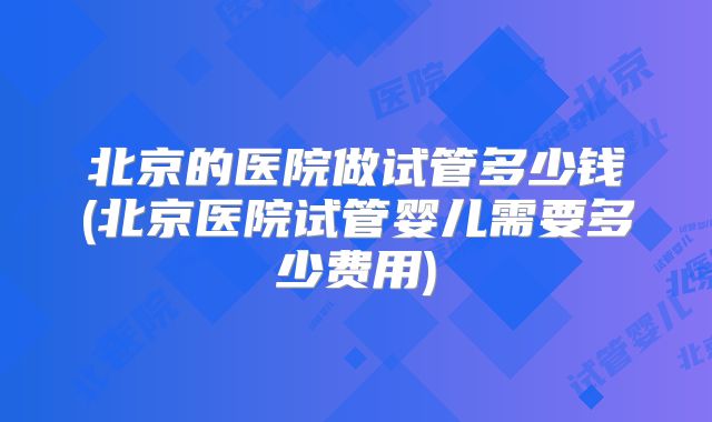 北京的医院做试管多少钱(北京医院试管婴儿需要多少费用)