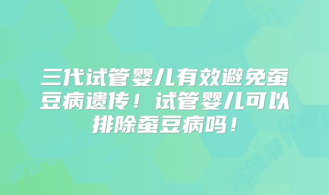 三代试管婴儿有效避免蚕豆病遗传！试管婴儿可以排除蚕豆病吗！