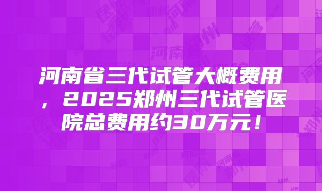 河南省三代试管大概费用,2025郑州三代试管医院总费用约30万元!