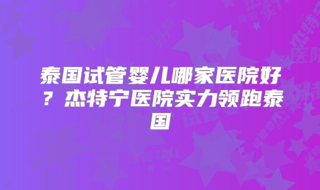 泰国试管婴儿哪家医院好？杰特宁医院实力领跑泰国
