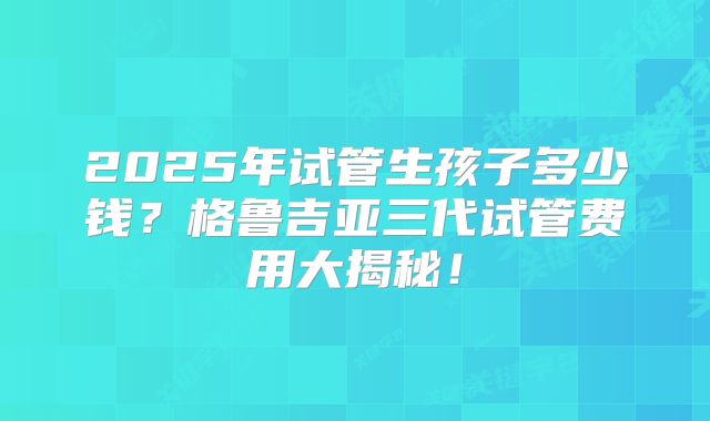 2025年试管生孩子多少钱?格鲁吉亚三代试管费用大揭秘!