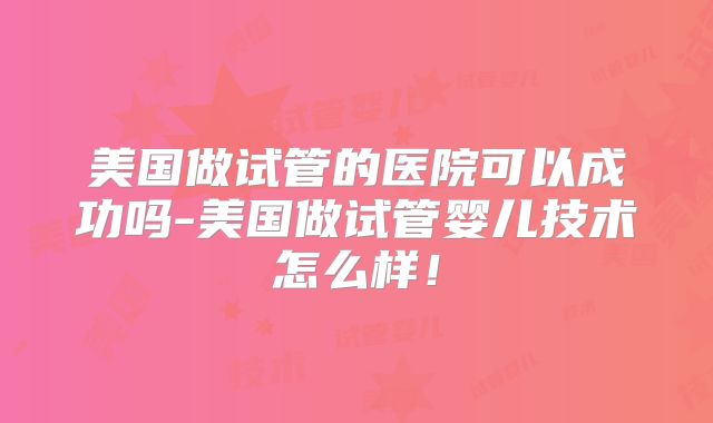 美国做试管的医院可以成功吗-美国做试管婴儿技术怎么样！