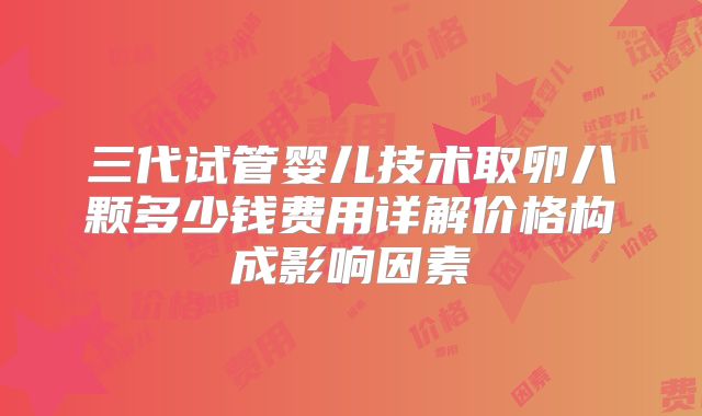 三代试管婴儿技术取卵八颗多少钱费用详解价格构成影响因素
